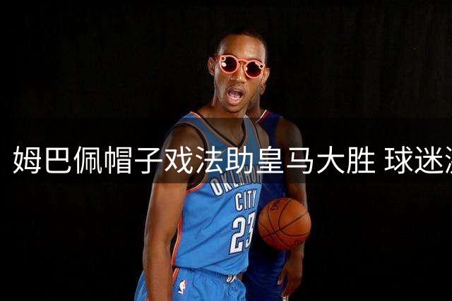 姆巴佩帽子戏法助皇马大胜 球迷激情重燃伯纳乌
